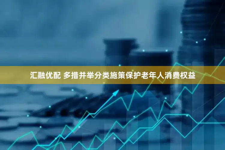 汇融优配 多措并举分类施策保护老年人消费权益