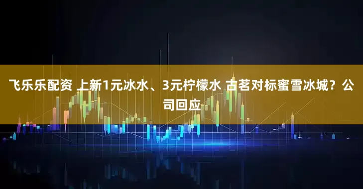 飞乐乐配资 上新1元冰水、3元柠檬水 古茗对标蜜雪冰城？公司回应
