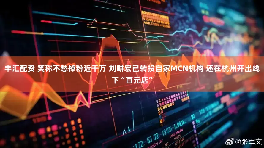 丰汇配资 笑称不愁掉粉近千万 刘畊宏已转投自家MCN机构 还在杭州开出线下“百元店”