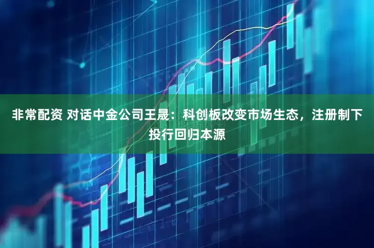 非常配资 对话中金公司王晟：科创板改变市场生态，注册制下投行回归本源