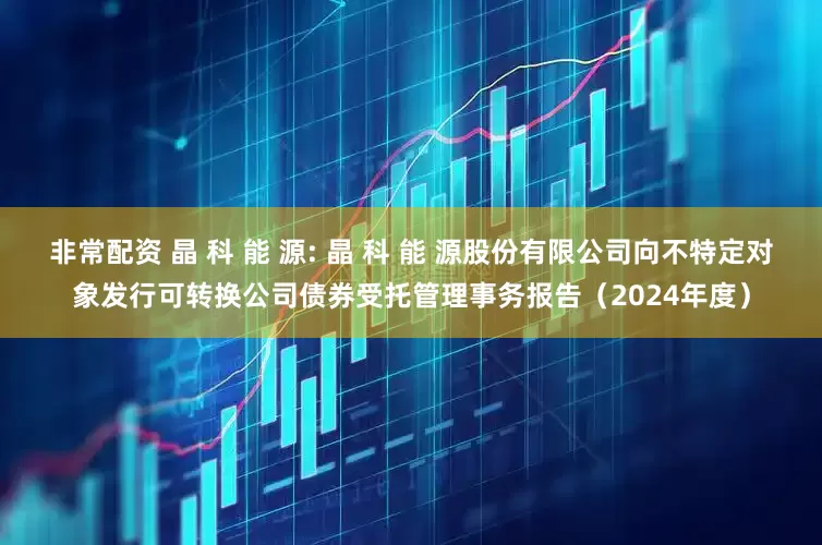 非常配资 晶 科 能 源: 晶 科 能 源股份有限公司向不特定对象发行可转换公司债券受托管理事务报告（2024年度）