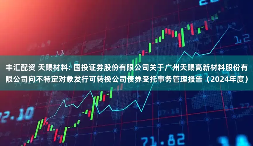 丰汇配资 天赐材料: 国投证券股份有限公司关于广州天赐高新材料股份有限公司向不特定对象发行可转换公司债券受托事务管理报告（2024年度）