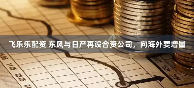 飞乐乐配资 东风与日产再设合资公司，向海外要增量