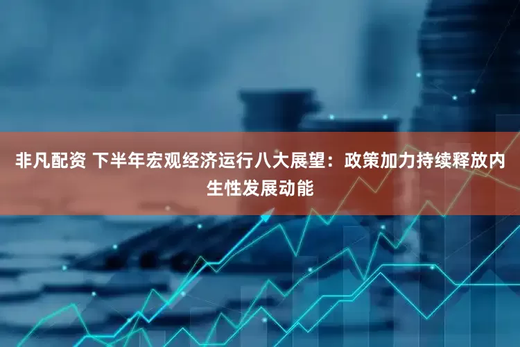 非凡配资 下半年宏观经济运行八大展望：政策加力持续释放内生性发展动能