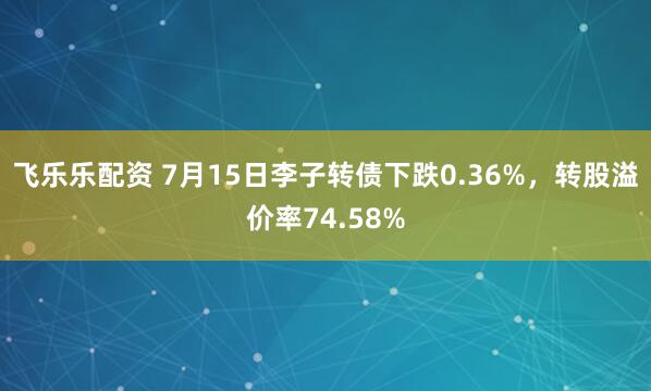 飞乐乐配资 7月15日李子转债下跌0.36%，转股溢价率74.58%
