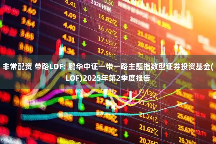 非常配资 带路LOF: 鹏华中证一带一路主题指数型证券投资基金(LOF)2025年第2季度报告
