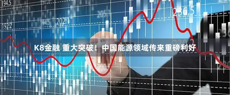 K8金融 重大突破！中国能源领域传来重磅利好
