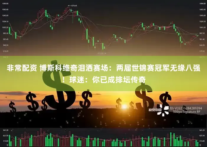 非常配资 博斯科维奇泪洒赛场：两届世锦赛冠军无缘八强！球迷：你已成排坛传奇