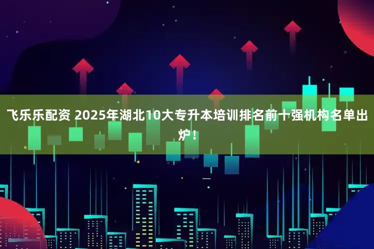 飞乐乐配资 2025年湖北10大专升本培训排名前十强机构名单出炉!