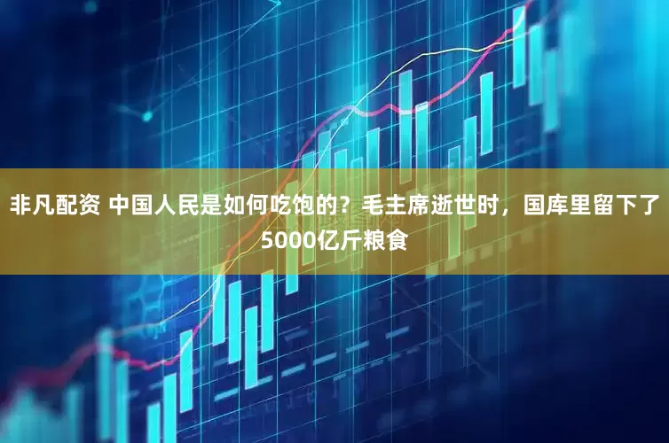 非凡配资 中国人民是如何吃饱的？毛主席逝世时，国库里留下了5000亿斤粮食